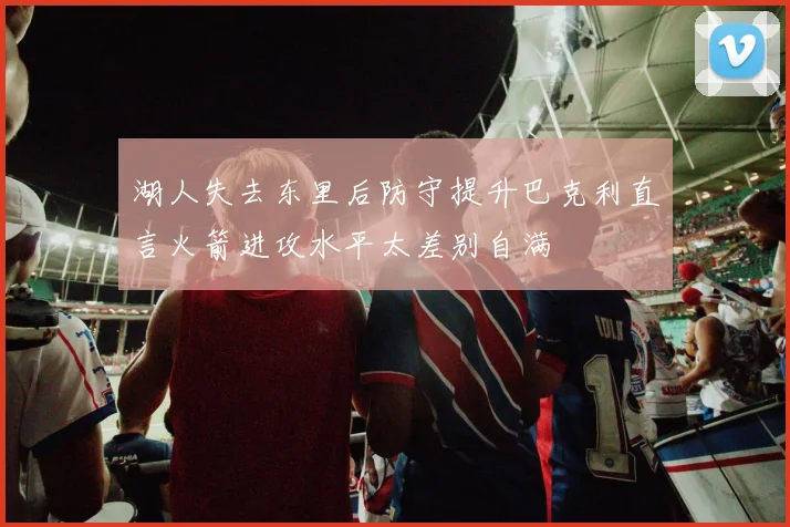 湖人失去东里后防守提升巴克利直言火箭进攻水平太差别自满