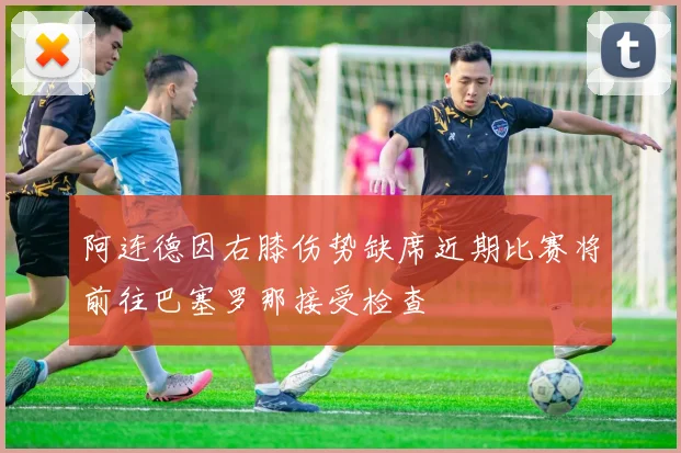 阿连德因右膝伤势缺席近期比赛将前往巴塞罗那接受检查