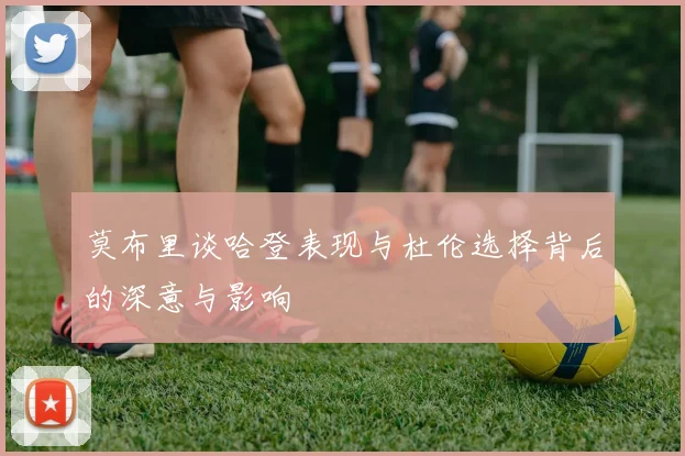 莫布里谈哈登表现与杜伦选择背后的深意与影响