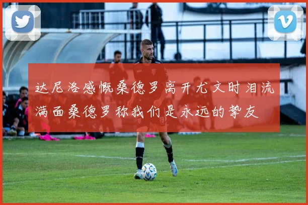 达尼洛感慨桑德罗离开尤文时泪流满面桑德罗称我们是永远的挚友