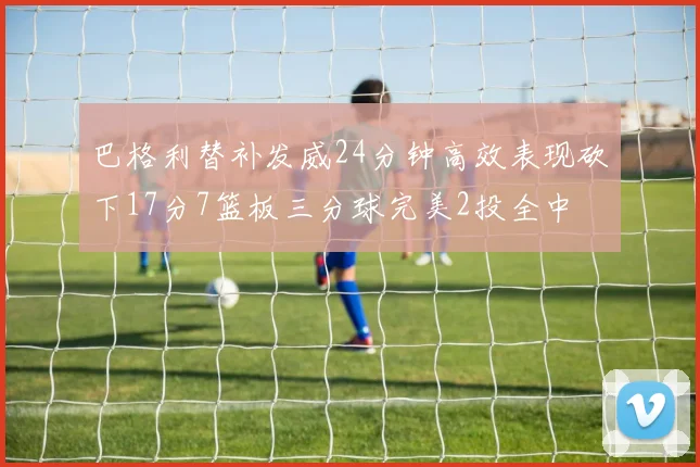 巴格利替补发威24分钟高效表现砍下17分7篮板三分球完美2投全中