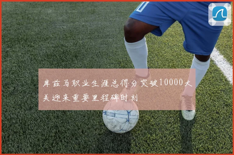 库兹马职业生涯总得分突破10000大关迎来重要里程碑时刻