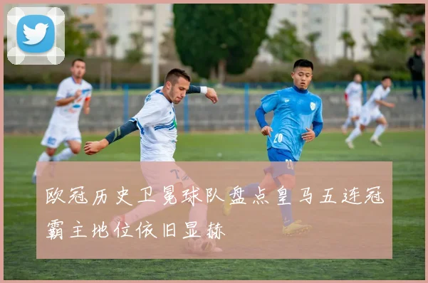 欧冠历史卫冕球队盘点皇马五连冠霸主地位依旧显赫