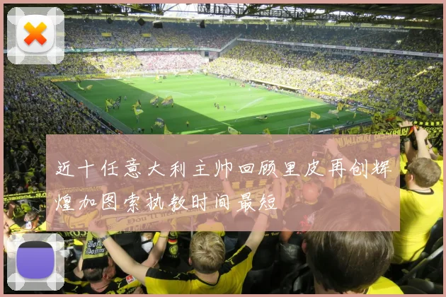 近十任意大利主帅回顾里皮再创辉煌加图索执教时间最短