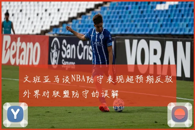 文班亚马谈NBA防守表现超预期反驳外界对联盟防守的误解